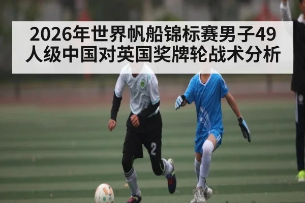 2026年世界帆船锦标赛男子49人级中国对英国奖牌轮战术分析 | kaiyun