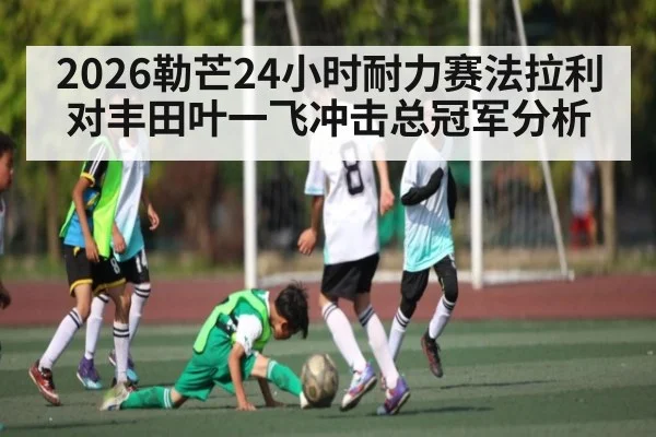 2026勒芒24小时耐力赛法拉利对丰田叶一飞冲击总冠军分析 | kaiyun